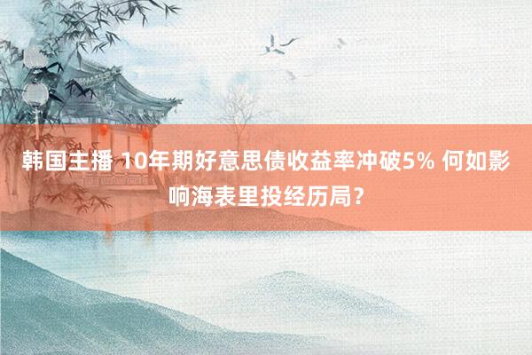 韩国主播 10年期好意思债收益率冲破5% 何如影响海表里投经历局？