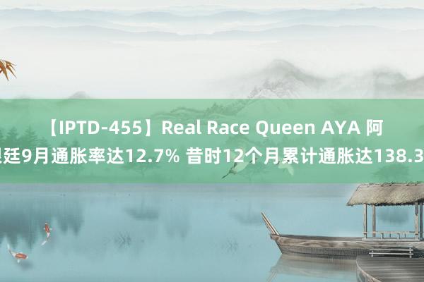 【IPTD-455】Real Race Queen AYA 阿根廷9月通胀率达12.7% 昔时12个月累计通胀达138.3%