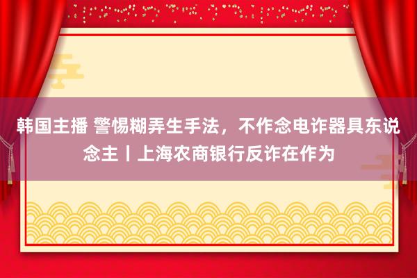 韩国主播 警惕糊弄生手法，不作念电诈器具东说念主丨上海农商银行反诈在作为