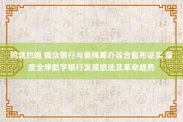 同城约炮 微众银行与奥纬筹办连合髻布证实 量度全球数字银行发展旅途及革命趋势