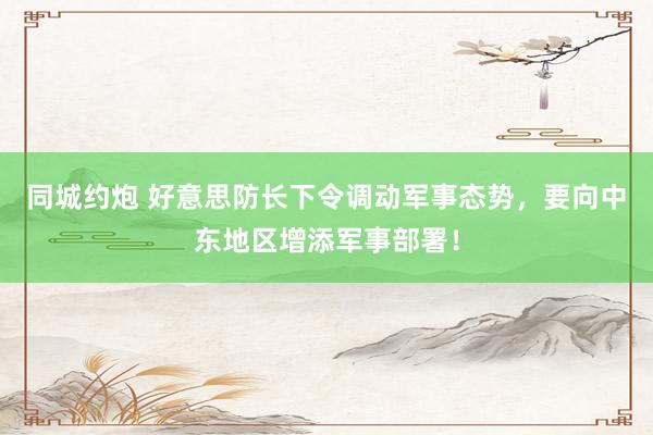 同城约炮 好意思防长下令调动军事态势，要向中东地区增添军事部署！