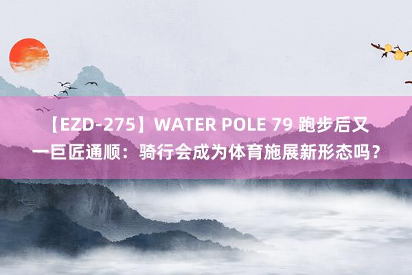 【EZD-275】WATER POLE 79 跑步后又一巨匠通顺：骑行会成为体育施展新形态吗？