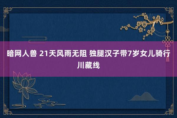 暗网人兽 21天风雨无阻 独腿汉子带7岁女儿骑行川藏线