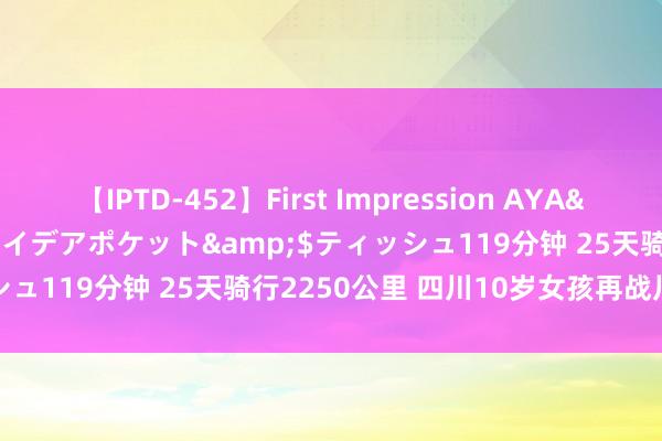 【IPTD-452】First Impression AYA</a>2009-05-01アイデアポケット&$ティッシュ119分钟 25天骑行2250公里 四川10岁女孩再战川藏线到手