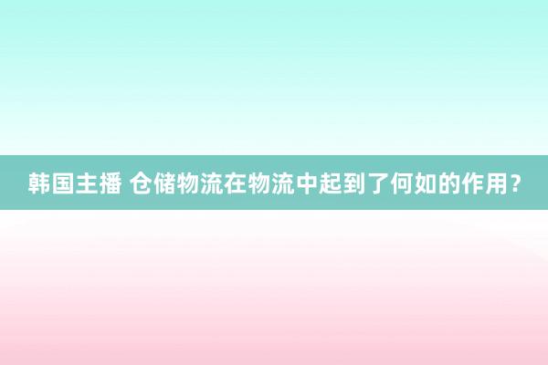 韩国主播 仓储物流在物流中起到了何如的作用？