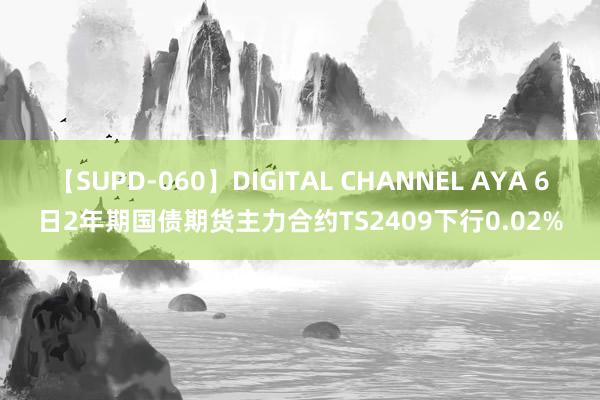 【SUPD-060】DIGITAL CHANNEL AYA 6日2年期国债期货主力合约TS2409下行0.02%