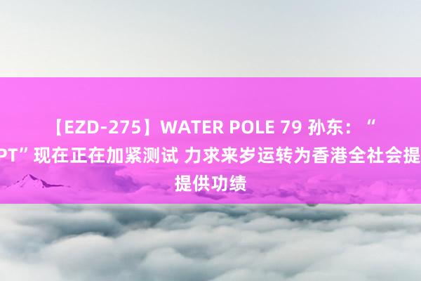 【EZD-275】WATER POLE 79 孙东：“港版GPT”现在正在加紧测试 力求来岁运转为香港全社会提供功绩