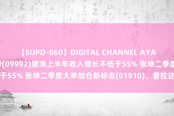 【SUPD-060】DIGITAL CHANNEL AYA 智通港股早知谈 | 泡泡玛特(09992)臆测上半年收入增长不低于55% 张坤二季度大举加仓新标志(01910)、普拉达(01913)