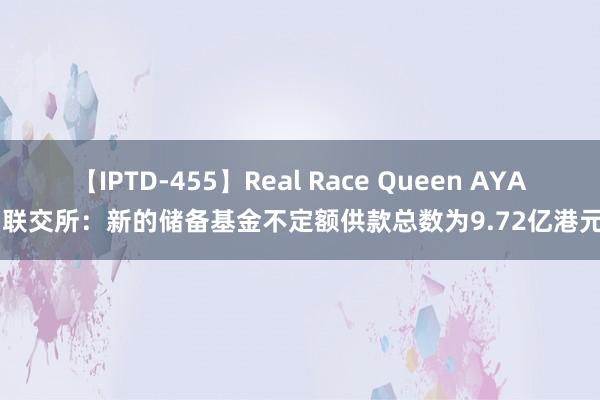 【IPTD-455】Real Race Queen AYA 联交所：新的储备基金不定额供款总数为9.72亿港元