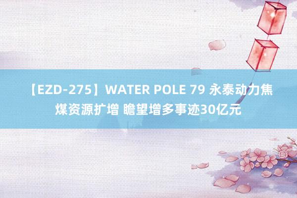 【EZD-275】WATER POLE 79 永泰动力焦煤资源扩增 瞻望增多事迹30亿元