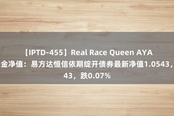 【IPTD-455】Real Race Queen AYA 8月8日基金净值：易方达恒信依期绽开债券最新净值1.0543，跌0.07%