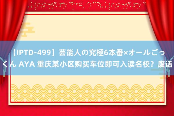 【IPTD-499】芸能人の究極6本番×オールごっくん AYA 重庆某小区购买车位即可入读名校？废话