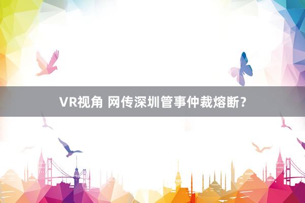 VR视角 网传深圳管事仲裁熔断？