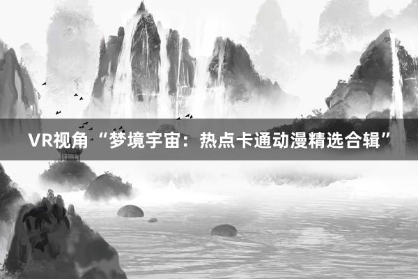 VR视角 “梦境宇宙：热点卡通动漫精选合辑”