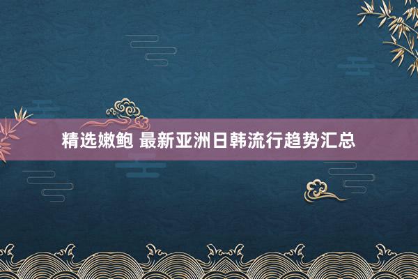 精选嫩鲍 最新亚洲日韩流行趋势汇总