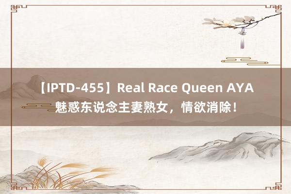 【IPTD-455】Real Race Queen AYA 魅惑东说念主妻熟女，情欲消除！