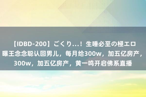 【IDBD-200】ごくり…！生唾必至の極エロボディセレクション 曝王念念聪认回男儿，每月给300w，加五亿房产，黄一鸣开启佛系直播