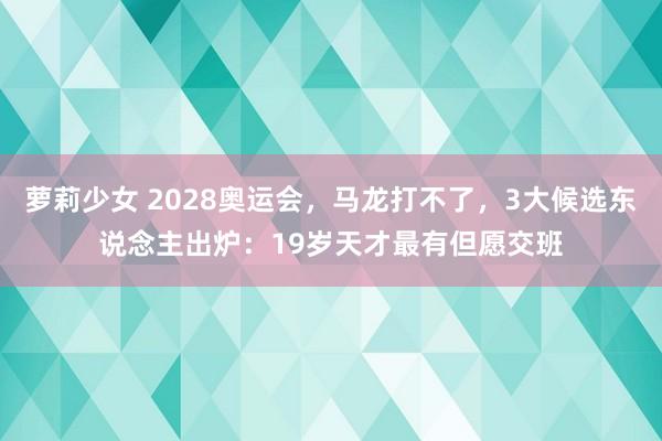 萝莉少女 2028奥运会，马龙打不了，3大候选东说念主出炉：19岁天才最有但愿交班