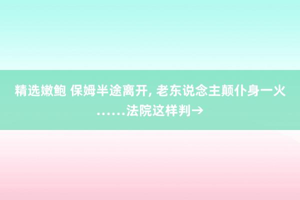 精选嫩鲍 保姆半途离开， 老东说念主颠仆身一火……法院这样判→