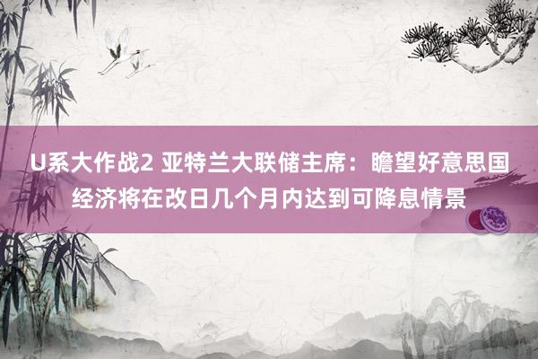 U系大作战2 亚特兰大联储主席：瞻望好意思国经济将在改日几个月内达到可降息情景