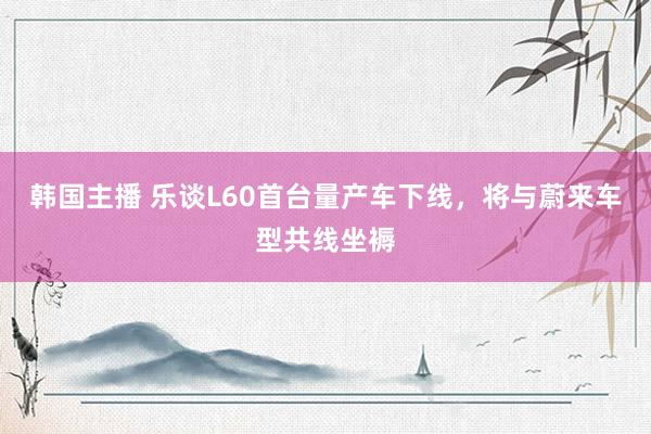 韩国主播 乐谈L60首台量产车下线，将与蔚来车型共线坐褥