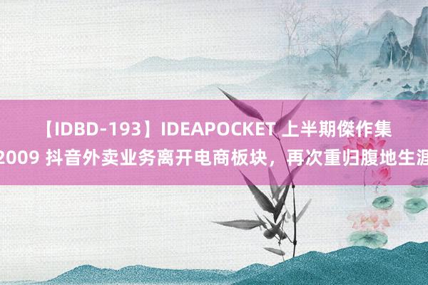 【IDBD-193】IDEAPOCKET 上半期傑作集2009 抖音外卖业务离开电商板块，再次重归腹地生涯