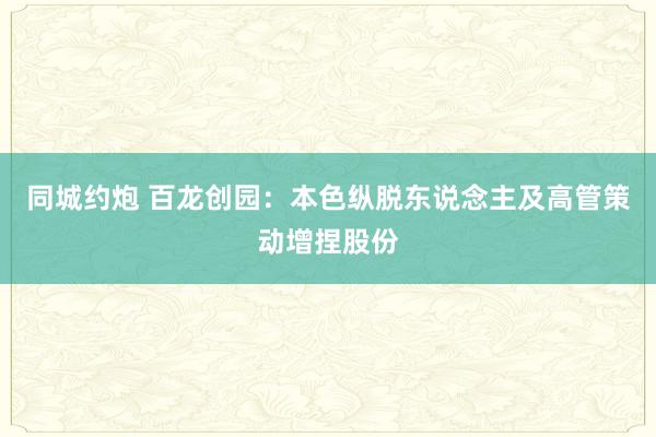 同城约炮 百龙创园：本色纵脱东说念主及高管策动增捏股份