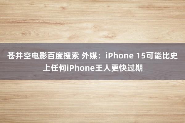 苍井空电影百度搜索 外媒：iPhone 15可能比史上任何iPhone王人更快过期