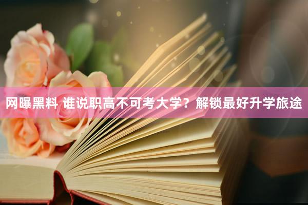 网曝黑料 谁说职高不可考大学？解锁最好升学旅途