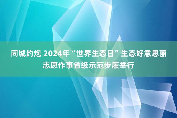 同城约炮 2024年“世界生态日”生态好意思丽志愿作事省级示范步履举行