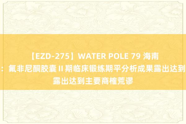 【EZD-275】WATER POLE 79 海南海药最新公告：氟非尼酮胶囊Ⅱ期临床锻练期平分析成果露出达到主要商榷荒谬