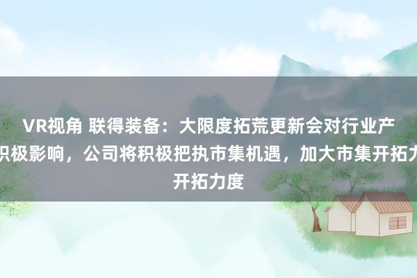 VR视角 联得装备：大限度拓荒更新会对行业产生积极影响，公司将积极把执市集机遇，加大市集开拓力度