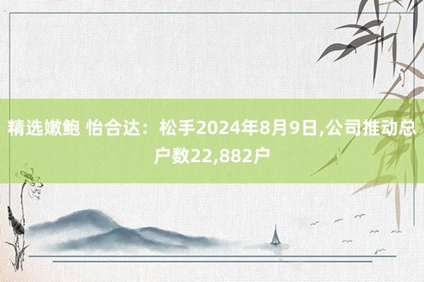 精选嫩鲍 怡合达：松手2024年8月9日，公司推动总户数22，882户