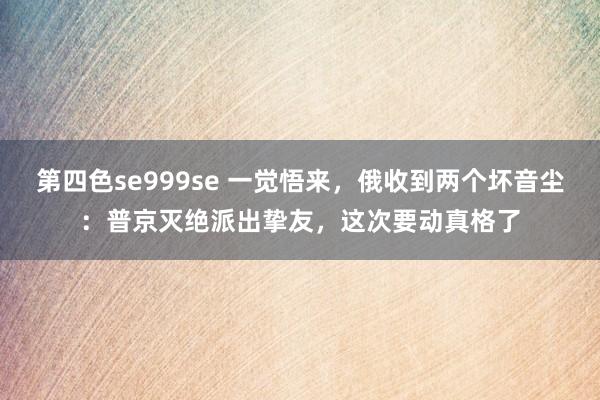 第四色se999se 一觉悟来，俄收到两个坏音尘：普京灭绝派出挚友，这次要动真格了