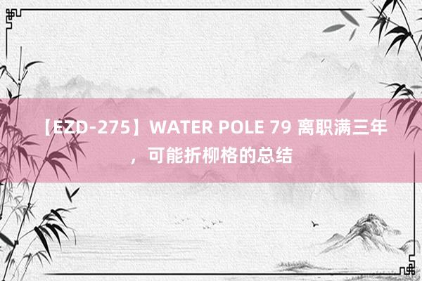 【EZD-275】WATER POLE 79 离职满三年，可能折柳格的总结