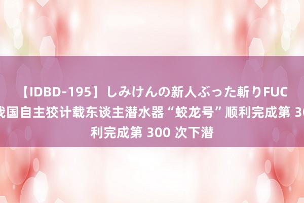 【IDBD-195】しみけんの新人ぶった斬りFUCK 6本番 我国自主狡计载东谈主潜水器“蛟龙号”顺利完成第 300 次下潜