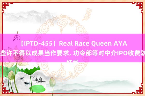 【IPTD-455】Real Race Queen AYA 收费些许不得以成果当作要求， 功令部等对中介IPO收费划红线