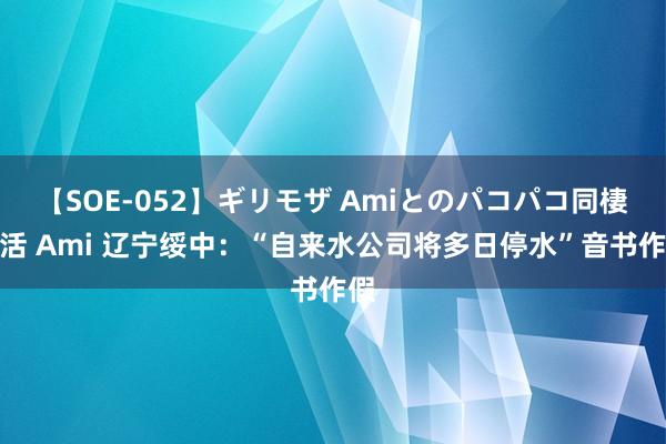 【SOE-052】ギリモザ Amiとのパコパコ同棲生活 Ami 辽宁绥中：“自来水公司将多日停水”音书作假