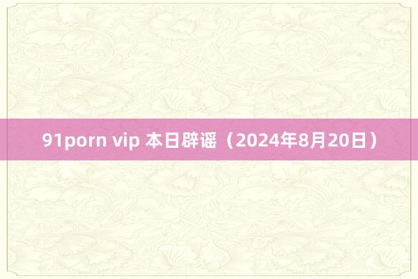 91porn vip 本日辟谣（2024年8月20日）