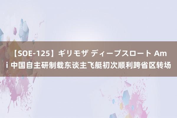 【SOE-125】ギリモザ ディープスロート Ami 中国自主研制载东谈主飞艇初次顺利跨省区转场