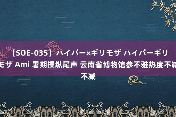 【SOE-035】ハイパー×ギリモザ ハイパーギリモザ Ami 暑期操纵尾声 云南省博物馆参不雅热度不减