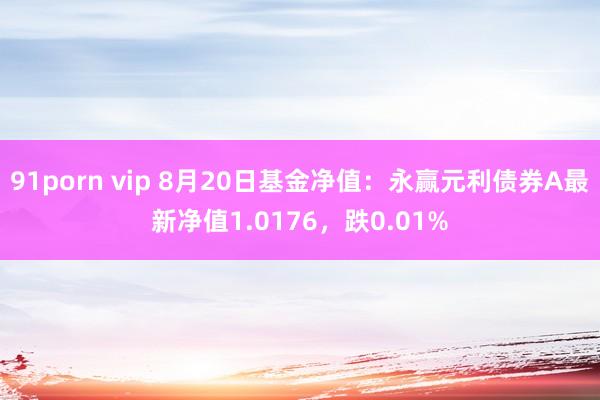 91porn vip 8月20日基金净值：永赢元利债券A最新净值1.0176，跌0.01%