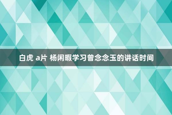 白虎 a片 杨闲暇学习曾念念玉的讲话时间