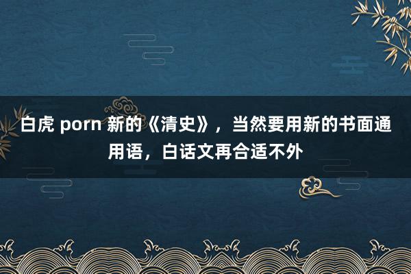 白虎 porn 新的《清史》，当然要用新的书面通用语，白话文再合适不外