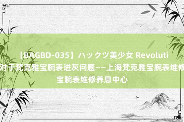 【BAGBD-035】ハックツ美少女 Revolution Rino 对于梵克雅宝腕表进灰问题——上海梵克雅宝腕表维修养息中心