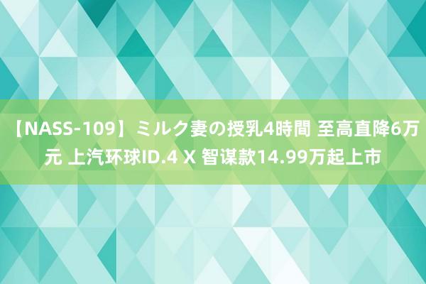 【NASS-109】ミルク妻の授乳4時間 至高直降6万元 上汽环球ID.4 X 智谋款14.99万起上市