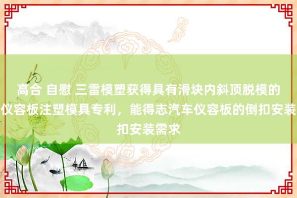 高合 自慰 三雷模塑获得具有滑块内斜顶脱模的汽车仪容板注塑模具专利，能得志汽车仪容板的倒扣安装需求