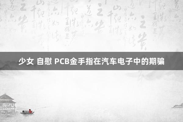 少女 自慰 PCB金手指在汽车电子中的期骗