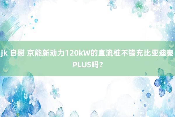 jk 自慰 京能新动力120kW的直流桩不错充比亚迪秦PLUS吗？