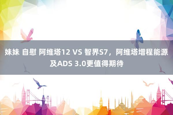 妹妹 自慰 阿维塔12 VS 智界S7，阿维塔增程能源及ADS 3.0更值得期待